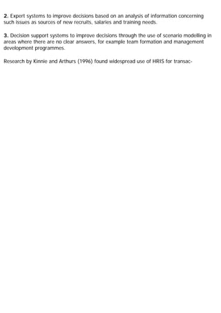 2. Expert systems to improve decisions based on an analysis of information concerning
such issues as sources of new recruits, salaries and training needs.
3. Decision support systems to improve decisions through the use of scenario modelling in
areas where there are no clear answers, for example team formation and management
development programmes.
Research by Kinnie and Arthurs (1996) found widespread use of HRIS for transac-
 