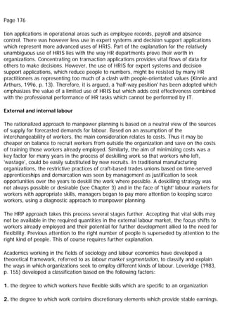 Page 176
tion applications in operational areas such as employee records, payroll and absence
control. There was however less use in expert systems and decision support applications
which represent more advanced uses of HRIS. Part of the explanation for the relatively
unambiguous use of HRIS lies with the way HR departments prove their worth in
organizations. Concentrating on transaction applications provides vital flows of data for
others to make decisions. However, the use of HRIS for expert systems and decision
support applications, which reduce people to numbers, might be resisted by many HR
practitioners as representing too much of a clash with people-orientated values (Kinnie and
Arthurs, 1996, p. 13). Therefore, it is argued, a 'half-way position' has been adopted which
emphasizes the value of a limited use of HRIS but which adds cost effectiveness combined
with the professional performance of HR tasks which cannot be performed by IT.
External and internal labour
The rationalized approach to manpower planning is based on a neutral view of the sources
of supply for forecasted demands for labour. Based on an assumption of the
interchangeability of workers, the main consideration relates to costs. Thus it may be
cheaper on balance to recruit workers from outside the organization and save on the costs
of training those workers already employed. Similarly, the aim of minimizing costs was a
key factor for many years in the process of deskilling work so that workers who left,
'wastage', could be easily substituted by new recruits. In traditional manufacturing
organizations, the restrictive practices of craft-based trades unions based on time-served
apprenticeships and demarcation was seen by management as justification to seek
opportunities over the years to deskill the work where possible. A deskilling strategy was
not always possible or desirable (see Chapter 3) and in the face of 'tight' labour markets for
workers with appropriate skills, managers began to pay more attention to keeping scarce
workers, using a diagnostic approach to manpower planning.
The HRP approach takes this process several stages further. Accepting that vital skills may
not be available in the required quantities in the external labour market, the focus shifts to
workers already employed and their potential for further development allied to the need for
flexibility. Previous attention to the right number of people is superseded by attention to the
right kind of people. This of course requires further explanation.
Academics working in the fields of sociology and labour economics have developed a
theoretical framework, referred to as labour market segmentation, to classify and explain
the ways in which organizations seek to employ different kinds of labour. Loveridge (1983,
p. 155) developed a classification based on the following factors:
1. the degree to which workers have flexible skills which are specific to an organization
2. the degree to which work contains discretionary elements which provide stable earnings.
 