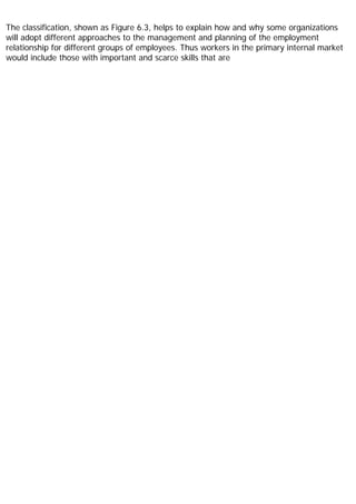 The classification, shown as Figure 6.3, helps to explain how and why some organizations
will adopt different approaches to the management and planning of the employment
relationship for different groups of employees. Thus workers in the primary internal market
would include those with important and scarce skills that are
 
