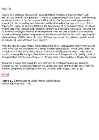 Page 177
specific to a particular organization; an organization would be anxious to retain such
workers and develop their potential. It would be such employees who would form the focus
for the application of the full range of HRM activities. On the other hand, some workers
operating in the secondary internal market will be deemed by management to be of less
importance, except in their availability at the times required by an organization. This could
include part-time, seasonal and temporary employees. Employers might wish to recruit and
retain those employees deemed by management to be the kind of workers who could be
trained to the organization's requirements, but there would be less interest in applying the
whole package of HRM policies to them. Workers operating in the external markets would
be considered to be someone else's concern.
While the idea of labour market segmentation has been recognized for many years, recent
times have seen the acceptance of a range of terms and practices, which come under the
umbrella of the idea of flexibility. It is a term that is widely used although it often lacks
specific meaning. Its ambiguity has allowed a number of interpretations to justify a variety
of organization activities (see Chapter 4). Among these is the model of a flexible firm which
draws into a simple framework the new elements in employers' manpower practices,
bringing out the relationships between the various practices and their appropriateness for
different companies and groups of workers (Atkinson and Meager, 1985, p. 2).
Image
Figure 6.3 A framework of labour market segmentation
Source: Edwards et al., 1983
 