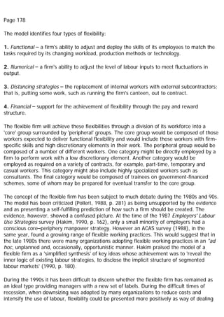Page 178
The model identifies four types of flexibility:
1. Functional – a firm's ability to adjust and deploy the skills of its employees to match the
tasks required by its changing workload, production methods or technology.
2. Numerical – a firm's ability to adjust the level of labour inputs to meet fluctuations in
output.
3. Distancing strategies – the replacement of internal workers with external subcontractors;
that is, putting some work, such as running the firm's canteen, out to contract.
4. Financial – support for the achievement of flexibility through the pay and reward
structure.
The flexible firm will achieve these flexibilities through a division of its workforce into a
'core' group surrounded by 'peripheral' groups. The core group would be composed of those
workers expected to deliver functional flexibility and would include those workers with firm-
specific skills and high discretionary elements in their work. The peripheral group would be
composed of a number of different workers. One category might be directly employed by a
firm to perform work with a low discretionary element. Another category would be
employed as required on a variety of contracts, for example, part-time, temporary and
casual workers. This category might also include highly specialized workers such as
consultants. The final category would be composed of trainees on government-financed
schemes, some of whom may be prepared for eventual transfer to the core group.
The concept of the flexible firm has been subject to much debate during the 1980s and 90s.
The model has been criticized (Pollert, 1988, p. 281) as being unsupported by the evidence
and as presenting a self-fulfilling prediction of how such a firm should be created. The
evidence, however, showed a confused picture. At the time of the 1987 Employers' Labour
Use Strategies survey (Hakim, 1990, p. 162), only a small minority of employers had a
conscious core–periphery manpower strategy. However an ACAS survey (1988), in the
same year, found a growing range of flexible working practices. This would suggest that in
the late 1980s there were many organizations adopting flexible working practices in an "ad
hoc, unplanned and, occasionally, opportunistic manner. Hakim praised the model of a
flexible firm as a 'simplified synthesis' of key ideas whose achievement was to 'reveal the
inner logic of existing labour strategies, to disclose the implicit structure of segmented
labour markets' (1990, p. 180).
During the 1990s it has been difficult to discern whether the flexible firm has remained as
an ideal type providing managers with a new set of labels. During the difficult times of
recession, when downsizing was adopted by many organizations to reduce costs and
intensify the use of labour, flexibility could be presented more positively as way of dealing
 