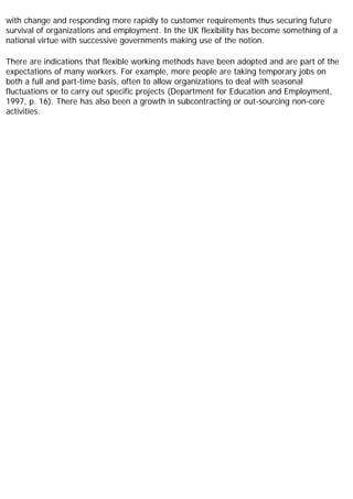 with change and responding more rapidly to customer requirements thus securing future
survival of organizations and employment. In the UK flexibility has become something of a
national virtue with successive governments making use of the notion.
There are indications that flexible working methods have been adopted and are part of the
expectations of many workers. For example, more people are taking temporary jobs on
both a full and part-time basis, often to allow organizations to deal with seasonal
fluctuations or to carry out specific projects (Department for Education and Employment,
1997, p. 16). There has also been a growth in subcontracting or out-sourcing non-core
activities.
 