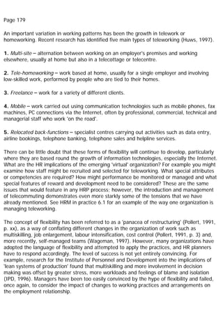 Page 179
An important variation in working patterns has been the growth in telework or
homeworking. Recent research has identified five main types of teleworking (Huws, 1997).
1. Multi-site – alternation between working on an employer's premises and working
elsewhere, usually at home but also in a telecottage or telecentre.
2. Tele-homeworking – work based at home, usually for a single employer and involving
low-skilled work, performed by people who are tied to their homes.
3. Freelance – work for a variety of different clients.
4. Mobile – work carried out using communication technologies such as mobile phones, fax
machines, PC connections via the Internet, often by professional, commercial, technical and
managerial staff who work 'on the road'.
5. Relocated back-functions – specialist centres carrying out activities such as data entry,
airline bookings, telephone banking, telephone sales and helpline services.
There can be little doubt that these forms of flexibility will continue to develop, particularly
where they are based round the growth of information technologies, especially the Internet.
What are the HR implications of the emerging 'virtual' organization? For example you might
examine how staff might be recruited and selected for teleworking. What special attributes
or competencies are required? How might performance be monitored or managed and what
special features of reward and development need to be considered? These are the same
issues that would feature in any HRP process; however, the introduction and management
of telecommuting demonstrates even more starkly some of the tensions that we have
already mentioned. See HRM in practice 6.1 for an example of the way one organization is
managing teleworking.
The concept of flexibility has been referred to as a 'panacea of restructuring' (Pollert, 1991,
p. xx), as a way of conflating different changes in the organization of work such as
multiskilling, job enlargement, labour intensification, cost control (Pollert, 1991, p. 3) and,
more recently, self-managed teams (Wageman, 1997). However, many organizations have
adopted the language of flexibility and attempted to apply the practices, and HR planners
have to respond accordingly. The level of success is not yet entirely convincing. For
example, research for the Institute of Personnel and Development into the implications of
'lean systems of production' found that multiskilling and more involvement in decision
making was offset by greater stress, more workloads and feelings of blame and isolation
(IPD, 1996). Managers have been too easily convinced by the hype of flexibility and failed,
once again, to consider the impact of changes to working practices and arrangements on
the employment relationship.
 