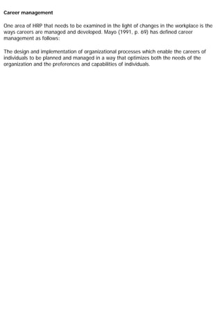Career management
One area of HRP that needs to be examined in the light of changes in the workplace is the
ways careers are managed and developed. Mayo (1991, p. 69) has defined career
management as follows:
The design and implementation of organizational processes which enable the careers of
individuals to be planned and managed in a way that optimizes both the needs of the
organization and the preferences and capabilities of individuals.
 
