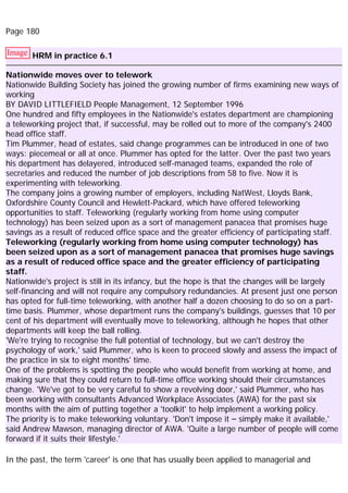 Page 180
Image HRM in practice 6.1
Nationwide moves over to telework
Nationwide Building Society has joined the growing number of firms examining new ways of
working
BY DAVID LITTLEFIELD People Management, 12 September 1996
One hundred and fifty employees in the Nationwide's estates department are championing
a teleworking project that, if successful, may be rolled out to more of the company's 2400
head office staff.
Tim Plummer, head of estates, said change programmes can be introduced in one of two
ways: piecemeal or all at once. Plummer has opted for the latter. Over the past two years
his department has delayered, introduced self-managed teams, expanded the role of
secretaries and reduced the number of job descriptions from 58 to five. Now it is
experimenting with teleworking.
The company joins a growing number of employers, including NatWest, Lloyds Bank,
Oxfordshire County Council and Hewlett-Packard, which have offered teleworking
opportunities to staff. Teleworking (regularly working from home using computer
technology) has been seized upon as a sort of management panacea that promises huge
savings as a result of reduced office space and the greater efficiency of participating staff.
Teleworking (regularly working from home using computer technology) has
been seized upon as a sort of management panacea that promises huge savings
as a result of reduced office space and the greater efficiency of participating
staff.
Nationwide's project is still in its infancy, but the hope is that the changes will be largely
self-financing and will not require any compulsory redundancies. At present just one person
has opted for full-time teleworking, with another half a dozen choosing to do so on a part-
time basis. Plummer, whose department runs the company's buildings, guesses that 10 per
cent of his department will eventually move to teleworking, although he hopes that other
departments will keep the ball rolling.
'We're trying to recognise the full potential of technology, but we can't destroy the
psychology of work,' said Plummer, who is keen to proceed slowly and assess the impact of
the practice in six to eight months' time.
One of the problems is spotting the people who would benefit from working at home, and
making sure that they could return to full-time office working should their circumstances
change. 'We've got to be very careful to show a revolving door,' said Plummer, who has
been working with consultants Advanced Workplace Associates (AWA) for the past six
months with the aim of putting together a 'toolkit' to help implement a working policy.
The priority is to make teleworking voluntary. 'Don't impose it – simply make it available,'
said Andrew Mawson, managing director of AWA. 'Quite a large number of people will come
forward if it suits their lifestyle.'
In the past, the term 'career' is one that has usually been applied to managerial and
 