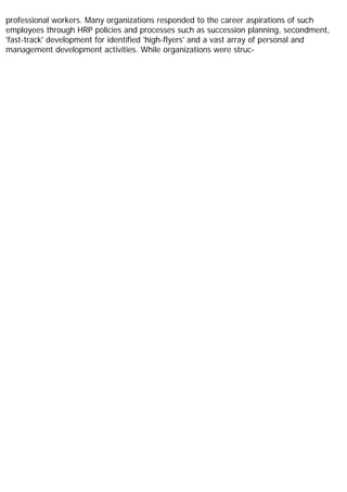 professional workers. Many organizations responded to the career aspirations of such
employees through HRP policies and processes such as succession planning, secondment,
'fast-track' development for identified 'high-flyers' and a vast array of personal and
management development activities. While organizations were struc-
 