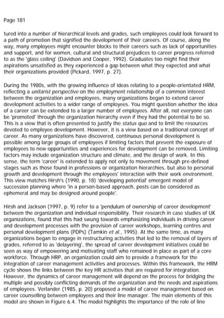 Page 181
tured into a number of hierarchical levels and grades, such employees could look forward to
a path of promotion that signified the development of their careers. Of course, along the
way, many employees might encounter blocks to their careers such as lack of opportunities
and support, and for women, cultural and structural prejudices to career progress referred
to as the 'glass ceiling' (Davidson and Cooper, 1992). Graduates too might find their
aspirations unsatisfied as they experienced a gap between what they expected and what
their organizations provided (Pickard, 1997, p. 27).
During the 1980s, with the growing influence of ideas relating to a people-orientated HRM,
reflecting a unitarist perspective on the employment relationship of a common interest
between the organization and employees, many organizations began to extend career
development activities to a wider range of employees. You might question whether the idea
of a career can be extended to a larger number of employees. After all, not everyone can
be 'promoted' through the organization hierarchy even if they had the potential to be so.
This is a view that is often presented to justify the status quo and to limit the resources
devoted to employee development. However, it is a view based on a traditional concept of
career. As many organizations have discovered, continuous personal development is
possible among large groups of employees if limiting factors that prevent the exposure of
employees to new opportunities and experiences for development can be removed. Limiting
factors may include organization structure and climate, and the design of work. In this
sense, the term 'career' is extended to apply not only to movement through pre-defined
stages such as those found in professions or organization hierarchies, but also to personal
growth and development through the employees' interaction with their work environment.
This view matches Hirsh's (1990, p. 18) 'developing potential' emergent model of
succession planning where 'in a person-based approach, posts can be considered as
ephemeral and may be designed around people'.
Hirsh and Jackson (1997, p. 9) refer to a 'pendulum of ownership of career development'
between the organization and individual responsibility. Their research in case studies of UK
organizations, found that this had swung towards emphasizing individuals in driving career
and development processes with the provision of career workshops, learning centres and
personal development plans (PDPs) (Tamkin et al., 1995). At the same time, as many
organizations began to engage in restructuring activities that led to the removal of layers of
grades, referred to as 'delayering', the spread of career development initiatives could be
seen as way of empowering and motivating staff who remained in place as part of a core
workforce. Through HRP, an organization could aim to provide a framework for the
integration of career management activities and processes. Within this framework, the HRM
cycle shows the links between the key HR activities that are required for integration.
However, the dynamics of career management will depend on the process for bridging the
multiple and possibly conflicting demands of the organization and the needs and aspirations
of employees. Verlander (1985, p. 20) proposed a model of career management based on
career counselling between employees and their line manager. The main elements of this
model are shown in Figure 6.4. The model highlights the importance of the role of line
 