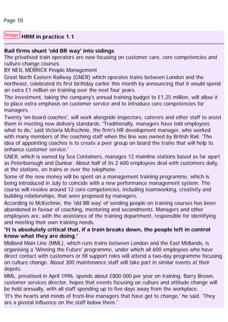 Page 10
Image HRM in practice 1.1
Rail firms shunt 'old BR way' into sidings
The privatised train operators are now focusing on customer care, core competencies and
culture-change courses
BY NEIL MERRICK People Management
Great North Eastern Railway (GNER) which operates trains between London and the
northeast, celebrated its first birthday earlier this month by announcing that it would spend
an extra £1 million on training over the next four years.
The investment, taking the company's annual training budget to £1.25 million, will allow it
to place extra emphasis on customer service and to introduce core competencies for
managers.
Twenty 'on-board coaches', will work alongside inspectors, caterers and other staff to assist
them in meeting new delivery standards. 'Traditionally, managers have told employees
what to do,' said Victoria McKechnie, the firm's HR development manager, who worked
with many members of the coaching staff when the line was owned by British Rail. 'The
idea of appointing coaches is to create a peer group on board the trains that will help to
enhance customer service.'
GNER, which is owned by Sea Containers, manages 12 mainline stations based as far apart
as Peterborough and Dunbar. About half of its 2 600 employees deal with customers daily,
at the stations, on trains or over the telephone.
Some of the new money will be spent on a management training programme, which is
being introduced in July to coincide with a new performance management system. The
course will revolve around 12 core competencies, including teamworking, creativity and
building relationships, that were proposed by managers.
According to McKechnie, the 'old BR way' of sending people on training courses has been
abandoned in favour of coaching, mentoring and secondments. Managers and other
employees are, with the assistance of the training department, responsible for identifying
and meeting their own training needs.
'It is absolutely critical that, if a train breaks down, the people left in control
know what they are doing.'
Midland Main Line (MML), which runs trains between London and the East Midlands, is
organising a 'Winning the Future' programme, under which all 600 employees who have
direct contact with customers or fill support roles will attend a two-day programme focusing
on culture change. About 300 maintenance staff will take part in similar events at their
depots.
MML, privatised in April 1996, spends about £800 000 per year on training. Barry Brown,
customer services director, hopes that events focusing on culture and attitude change will
be held annually, with all staff spending up to five days away from the workplace.
'It's the hearts and minds of front-line managers that have got to change,' he said. 'They
are a pivotal influence on the staff below them.'
 