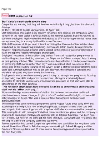 Page 183
Image HRM in practice 6.2
Staff value a career path above salary
Companies are learning that they will hold on to staff only if they give them the chance to
develop
BY RUTH PRICKETT People Management, 16 April 1998
Staff retention is once again a key concern for almost two-thirds of UK companies, while
turnover in the retail sector is twice as high as the national average. But firms wishing to
buy their employees' loyalty would be well advised to offer career opportunities rather than
money, according to a survey by Reed Personnel Services.
With staff turnover at 26 per cent, it is not surprising that three out of four retailers have
introduced, or are considering introducing, measures to retain people. Less predictably,
however, respondents put a higher salary second to the chance of career progression in a
list of the top five reasons why people change jobs.
Employers' responses to the problem vary widely, from staff recognition programmes to
multi-skilling and team-building exercises, but 70 per cent of those surveyed listed training
as their primary solution. 'This research emphasises how effective it can be to concentrate
on increasing staff morale rather than pay,' said James Reed, chief executive of Reed.
Tesco, one of the retailers featured in the survey, began a staff retention programme some
years ago. Although turnover was 33 per cent last year, the company is confident that
morale is rising and long-term loyalty has increased.
Employees in every store have recently gone through a management programme focusing
on improving core skills and process development. Managers scrutinised jobs and
attempted to eliminate unnecessary or bureaucratic processes so that staff were able to
concentrate on the main business.
'This research emphasises how effective it can be to concentrate on increasing
staff morale rather than pay...'
'Gone are the days when a member of staff on the customer service desk had to ask
permission from a senior manager to give a refund,' said Andrea Cartwright, corporate HR
policy manager at Tesco. 'This was a waste of time that annoyed customers and
demotivated staff.'
The company has been running a programme called Project Future since early 1997 and,
according to Cartwright, it is now an ongoing process. Managers attend short core skill
workshops in their stores, together with shopfloor staff who are ear-marked for promotion.
This training fits in with managers' individual career development plans, and the company is
also keen to encourage employees to apply for jobs in different functions. 'I've been here
for 12 years, but never in the same job for more than two,' Cartwright said. 'It's almost like
working for a different company each time you move.'
Tesco's expansion into central Europe has opened up new possibilities for long-term posts
abroad. More than 100 of its British managers are working in Poland, Hungary and the
Czech and Slovak republics, and 31 more central European hypermarkets are planned for
the next few years.
 