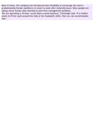 Back at home, the company has introduced more flexibility to encourage the store's
predominantly female workforce to return to work after maternity leave. More people are
taking career breaks and returning to part-time management positions.
'We are operating a 24-hour, seven-days-a-week business,' Cartwright said. 'If a mother
wants to fit her work around her kids or her husband's shifts, then we can accommodate
that.'
 