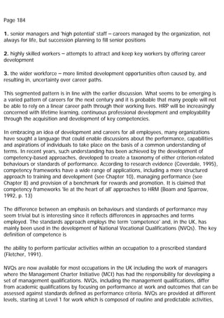 Page 184
1. senior managers and 'high potential' staff – careers managed by the organization, not
always for life, but succession planning to fill senior positions
2. highly skilled workers – attempts to attract and keep key workers by offering career
development
3. the wider workforce – more limited development opportunities often caused by, and
resulting in, uncertainty over career paths.
This segmented pattern is in line with the earlier discussion. What seems to be emerging is
a varied pattern of careers for the next century and it is probable that many people will not
be able to rely on a linear career path through their working lives. HRP will be increasingly
concerned with lifetime learning, continuous professional development and employability
through the acquisition and development of key competencies.
In embracing an idea of development and careers for all employees, many organizations
have sought a language that could enable discussions about the performance, capabilities
and aspirations of individuals to take place on the basis of a common understanding of
terms. In recent years, such understanding has been achieved by the development of
competency-based approaches, developed to create a taxonomy of either criterion-related
behaviours or standards of performance. According to research evidence (Coverdale, 1995),
competency frameworks have a wide range of applications, including a more structured
approach to training and development (see Chapter 10), managing performance (see
Chapter 8) and provision of a benchmark for rewards and promotion. It is claimed that
competency frameworks 'lie at the heart of all' approaches to HRM (Boam and Sparrow,
1992, p. 13)
The difference between an emphasis on behaviours and standards of performance may
seem trivial but is interesting since it reflects differences in approaches and terms
employed. The standards approach employs the term 'competence' and, in the UK, has
mainly been used in the development of National Vocational Qualifications (NVQs). The key
definition of competence is
the ability to perform particular activities within an occupation to a prescribed standard
(Fletcher, 1991).
NVQs are now available for most occupations in the UK including the work of managers
where the Management Charter Initiative (MCI) has had the responsibility for developing a
set of management qualifications. NVQs, including the management qualifications, differ
from academic qualifications by focusing on performance at work and outcomes that can be
assessed against standards defined as performance criteria. NVQs are provided at different
levels, starting at Level 1 for work which is composed of routine and predictable activities,
 