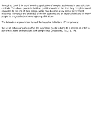 through to Level 5 for work involving application of complex techniques in unpredictable
contexts. This allows people to build up qualifications from the time they complete formal
education to the end of their career. NVQs have become a key part of government
initiatives to improve the skill base of the UK economy and an important means for many
people to progressively achieve higher qualifications.
The behaviour approach has formed the focus for definitions of 'competency':
the set of behaviour patterns that the incumbent needs to bring to a position in order to
perform its tasks and functions with competence (Woodruffe, 1992, p. 17).
 