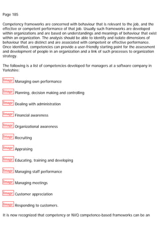 Page 185
Competency frameworks are concerned with behaviour that is relevant to the job, and the
effective or competent performance of that job. Usually such frameworks are developed
within organizations and are based on understandings and meanings of behaviour that exist
within an organization. The analysis should be able to identify and isolate dimensions of
behaviour that are distinct and are associated with competent or effective performance.
Once identified, competencies can provide a user-friendly starting point for the assessment
and development of people in an organization and a link of such processes to organization
strategy.
The following is a list of competencies developed for managers at a software company in
Yorkshire:
Image Managing own performance
Image Planning, decision making and controlling
Image Dealing with administration
Image Financial awareness
Image Organizational awareness
Image Recruiting
Image Appraising
Image Educating, training and developing
Image Managing staff performance
Image Managing meetings
Image Customer appreciation
Image Responding to customers.
It is now recognized that competency or NVQ competence-based frameworks can be an
 