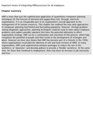 important means of integrating HRM processes for all employees.
Chapter summary
HRP is more than just the sophisticated application of quantitative manpower planning
techniques for the forecast of demand and supply flows into, through, and from
organizations. It is an inseparable part of an organization's overall approach to the
management of its human resources. This chapter has outlined the way early approaches
to manpower planning had limited and fluctuating popularity. However, through problem-
solving diagnostic approaches, planning techniques could be used to learn about employee
problems and explore possible solutions that have the potential ultimately to affect
organization strategy. HRP can be a continuation and extension of this process, which fully
recognizes the potential of people and their needs in the development of strategies and
plans. However we have also shown that HRP has become part of a rhetoric in the 1990s
where organizations reconciled the dilemma of soft and hard versions of HRM. In many
organizations, HRP used sophisticated software packages to reduce the size of the
workforce, or 'downsize', and develop policies to provide a 'flexible' workforce. At the same
time, for those that remained in employment, there has been an increase in job insecurity
and frus-
 