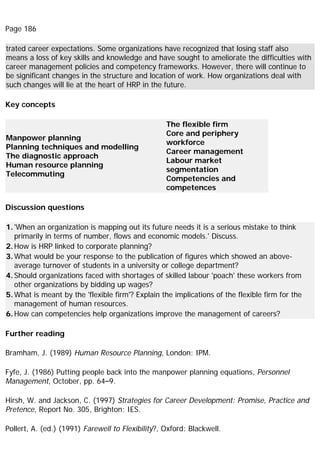 Page 186
trated career expectations. Some organizations have recognized that losing staff also
means a loss of key skills and knowledge and have sought to ameliorate the difficulties with
career management policies and competency frameworks. However, there will continue to
be significant changes in the structure and location of work. How organizations deal with
such changes will lie at the heart of HRP in the future.
Key concepts
Manpower planning
Planning techniques and modelling
The diagnostic approach
Human resource planning
Telecommuting
The flexible firm
Core and periphery
workforce
Career management
Labour market
segmentation
Competencies and
competences
Discussion questions
1.'When an organization is mapping out its future needs it is a serious mistake to think
primarily in terms of number, flows and economic models.' Discuss.
2.How is HRP linked to corporate planning?
3.What would be your response to the publication of figures which showed an above-
average turnover of students in a university or college department?
4.Should organizations faced with shortages of skilled labour 'poach' these workers from
other organizations by bidding up wages?
5.What is meant by the 'flexible firm'? Explain the implications of the flexible firm for the
management of human resources.
6.How can competencies help organizations improve the management of careers?
Further reading
Bramham, J. (1989) Human Resource Planning, London: IPM.
Fyfe, J. (1986) Putting people back into the manpower planning equations, Personnel
Management, October, pp. 64–9.
Hirsh, W. and Jackson, C. (1997) Strategies for Career Development: Promise, Practice and
Pretence, Report No. 305, Brighton: IES.
Pollert, A. (ed.) (1991) Farewell to Flexibility?, Oxford: Blackwell.
 