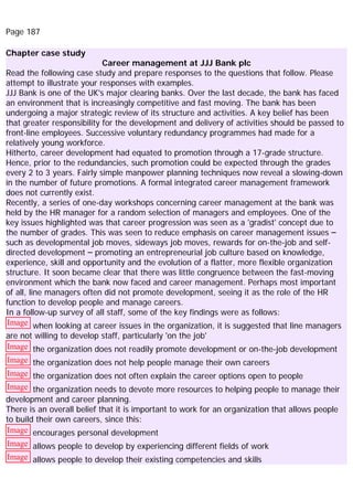 Page 187
Chapter case study
Career management at JJJ Bank plc
Read the following case study and prepare responses to the questions that follow. Please
attempt to illustrate your responses with examples.
JJJ Bank is one of the UK's major clearing banks. Over the last decade, the bank has faced
an environment that is increasingly competitive and fast moving. The bank has been
undergoing a major strategic review of its structure and activities. A key belief has been
that greater responsibility for the development and delivery of activities should be passed to
front-line employees. Successive voluntary redundancy programmes had made for a
relatively young workforce.
Hitherto, career development had equated to promotion through a 17-grade structure.
Hence, prior to the redundancies, such promotion could be expected through the grades
every 2 to 3 years. Fairly simple manpower planning techniques now reveal a slowing-down
in the number of future promotions. A formal integrated career management framework
does not currently exist.
Recently, a series of one-day workshops concerning career management at the bank was
held by the HR manager for a random selection of managers and employees. One of the
key issues highlighted was that career progression was seen as a 'gradist' concept due to
the number of grades. This was seen to reduce emphasis on career management issues –
such as developmental job moves, sideways job moves, rewards for on-the-job and self-
directed development – promoting an entrepreneurial job culture based on knowledge,
experience, skill and opportunity and the evolution of a flatter, more flexible organization
structure. It soon became clear that there was little congruence between the fast-moving
environment which the bank now faced and career management. Perhaps most important
of all, line managers often did not promote development, seeing it as the role of the HR
function to develop people and manage careers.
In a follow-up survey of all staff, some of the key findings were as follows:
Image when looking at career issues in the organization, it is suggested that line managers
are not willing to develop staff, particularly 'on the job'
Image the organization does not readily promote development or on-the-job development
Image the organization does not help people manage their own careers
Image the organization does not often explain the career options open to people
Image the organization needs to devote more resources to helping people to manage their
development and career planning.
There is an overall belief that it is important to work for an organization that allows people
to build their own careers, since this:
Image encourages personal development
Image allows people to develop by experiencing different fields of work
Image allows people to develop their existing competencies and skills
 