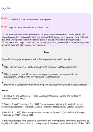 Page 188
Image provides information on career development
Image regards career development as important.
Further research about the criteria used for promotions revealed that while individuals
wanted promotion decisions to take into account their career development, they believed
that they were promoted on the simple basis of suitable vacancies being available.
Furthermore, with regard to whom the system promoted, women felt that expediency was
favoured over and above career development.
Task
Please illustrate your responses to the following questions with examples.
1.
What are the key issues in the management of careers in this organization?
2.
What suggestions would you make for improving career management in this
organization? What are the key roles and responsibilities?
3.
How could a competency framework help this organization plan and manage careers?
Notes
1. Cowling, A. and Walters, M. (1990) Manpower Planning – where are we today?,
Personnel Review, 19(3).
2. Sisson, K. and Temperley, S. (1994) From manpower planning to strategic human
resource management. In Sisson, K. (ed.) Personnel Management, Oxford: Blackwell.
3. Herriot, P. (1995) The management of careers. In Tyson, S. (ed.) (1995b) Strategic
Prospects for HRM, London: IPD.
4. It is interesting to note that fears concerning the 'demographic time bomb' proved to be
largely unfounded in the UK as a consequence of the recession in the first half of the 1990s.
 