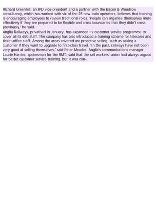 Richard Greenhill, an IPD vice-president and a partner with the Bacon & Woodrow
consultancy, which has worked with six of the 25 new train operators, believes that training
is encouraging employees to review traditional roles. 'People can organise themselves more
effectively if they are prepared to be flexible and cross boundaries that they didn't cross
previously,' he said.
Anglia Railways, privatised in January, has expanded its customer service programme to
cover all its 650 staff. The company has also introduced a training scheme for telesales and
ticket-office staff. Among the areas covered are proactive selling, such as asking a
customer if they want to upgrade to first-class travel. 'In the past, railways have not been
very good at selling themselves,' said Peter Meades, Anglia's communications manager.
Laurie Harries, spokesman for the RMT, said that the rail workers' union had always argued
for better customer service training, but it was con-
 