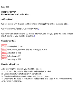 Page 189
chapter seven
Recruitment and selection.
Jeffrey Gold
We get people with degrees and God knows what applying for bog standard jobs.1
We don't interview people, we audition them.2
We didn't want the traditional 20-minute interview, and the you-go-to-the-same-football-
match-as-me-so-you-must-be-okay line.3
Chapter outline
Image Introduction p. 190
Image Recruitment, selection and the HRM cycle p. 191
Image Attraction p. 196
Image Selection p. 201
Image Summary p. 207
Chapter objectives
After studying this chapter, you should be able to:
1. Understand the place of recruitment and selection in HRM.
2. Explain the nature of attraction in recruitment.
3. Explain the effectiveness of various selection techniques.
4. Understand the place of recruitment and selection as a stage in the formation of the
employment relationship.
 