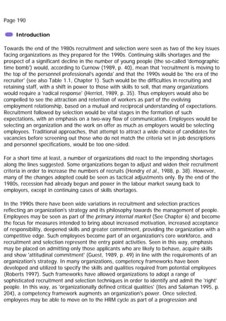 Page 190
Introduction
Towards the end of the 1980s recruitment and selection were seen as two of the key issues
facing organizations as they prepared for the 1990s. Continuing skills shortages and the
prospect of a significant decline in the number of young people (the so-called 'demographic
time bomb') would, according to Curnow (1989, p. 40), mean that 'recruitment is moving to
the top of the personnel professional's agenda' and that the 1990s would be 'the era of the
recruiter' (see also Table 1.1, Chapter 1). Such would be the difficulties in recruiting and
retaining staff, with a shift in power to those with skills to sell, that many organizations
would require a 'radical response' (Herriot, 1989, p. 35). Thus employers would also be
compelled to see the attraction and retention of workers as part of the evolving
employment relationship, based on a mutual and reciprocal understanding of expectations.
Recruitment followed by selection would be vital stages in the formation of such
expectations, with an emphasis on a two-way flow of communication. Employees would be
selecting an organization and the work on offer as much as employers would be selecting
employees. Traditional approaches, that attempt to attract a wide choice of candidates for
vacancies before screening out those who do not match the criteria set in job descriptions
and personnel specifications, would be too one-sided.
For a short time at least, a number of organizations did react to the impending shortages
along the lines suggested. Some organizations began to adjust and widen their recruitment
criteria in order to increase the numbers of recruits (Hendry et al., 1988, p. 38). However,
many of the changes adopted could be seen as tactical adjustments only. By the end of the
1980s, recession had already begun and power in the labour market swung back to
employers, except in continuing cases of skills shortages.
In the 1990s there have been wide variations in recruitment and selection practices
reflecting an organization's strategy and its philosophy towards the management of people.
Employees may be seen as part of the primary internal market (See Chapter 6) and become
the focus for measures intended to bring about increased motivation, increased acceptance
of responsibility, deepened skills and greater commitment, providing the organization with a
competitive edge. Such employees become part of an organization's core workforce, and
recruitment and selection represent the entry point activities. Seen in this way, emphasis
may be placed on admitting only those applicants who are likely to behave, acquire skills
and show 'attitudinal commitment' (Guest, 1989, p. 49) in line with the requirements of an
organization's strategy. In many organizations, competency frameworks have been
developed and utilized to specify the skills and qualities required from potential employees
(Roberts 1997). Such frameworks have allowed organizations to adopt a range of
sophisticated recruitment and selection techniques in order to identify and admit the 'right'
people. In this way, as 'organizationally defined critical qualities' (Iles and Salaman 1995, p.
204), a competency framework augments an organization's power. Once selected,
employees may be able to move on to the HRM cycle as part of a progression and
 