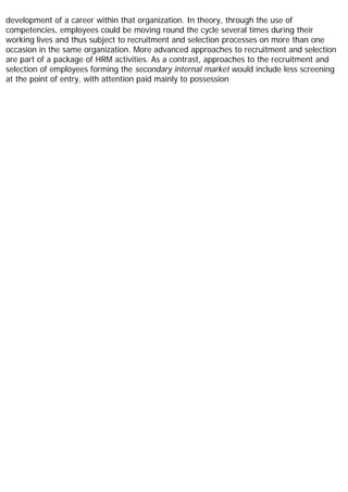 development of a career within that organization. In theory, through the use of
competencies, employees could be moving round the cycle several times during their
working lives and thus subject to recruitment and selection processes on more than one
occasion in the same organization. More advanced approaches to recruitment and selection
are part of a package of HRM activities. As a contrast, approaches to the recruitment and
selection of employees forming the secondary internal market would include less screening
at the point of entry, with attention paid mainly to possession
 