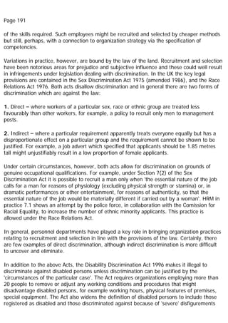 Page 191
of the skills required. Such employees might be recruited and selected by cheaper methods
but still, perhaps, with a connection to organization strategy via the specification of
competencies.
Variations in practice, however, are bound by the law of the land. Recruitment and selection
have been notorious areas for prejudice and subjective influence and these could well result
in infringements under legislation dealing with discrimination. In the UK the key legal
provisions are contained in the Sex Discrimination Act 1975 (amended 1986), and the Race
Relations Act 1976. Both acts disallow discrimination and in general there are two forms of
discrimination which are against the law:
1. Direct – where workers of a particular sex, race or ethnic group are treated less
favourably than other workers, for example, a policy to recruit only men to management
posts.
2. Indirect – where a particular requirement apparently treats everyone equally but has a
disproportionate effect on a particular group and the requirement cannot be shown to be
justified. For example, a job advert which specified that applicants should be 1.85 metres
tall might unjustifiably result in a low proportion of female applicants.
Under certain circumstances, however, both acts allow for discrimination on grounds of
genuine occupational qualifications. For example, under Section 7(2) of the Sex
Discrimination Act it is possible to recruit a man only when 'the essential nature of the job
calls for a man for reasons of physiology (excluding physical strength or stamina) or, in
dramatic performances or other entertainment, for reasons of authenticity, so that the
essential nature of the job would be materially different if carried out by a woman'. HRM in
practice 7.1 shows an attempt by the police force, in collaboration with the Comission for
Racial Equality, to increase the number of ethnic minority applicants. This practice is
allowed under the Race Relations Act.
In general, personnel departments have played a key role in bringing organization practices
relating to recruitment and selection in line with the provisions of the law. Certainly, there
are few examples of direct discrimination, although indirect discrimination is more difficult
to uncover and eliminate.
In addition to the above Acts, the Disability Discrimination Act 1996 makes it illegal to
discriminate against disabled persons unless discrimination can be justified by the
'circumstances of the particular case'. The Act requires organizations employing more than
20 people to remove or adjust any working conditions and procedures that might
disadvantage disabled persons, for example working hours, physical features of premises,
special equipment. The Act also widens the definition of disabled persons to include those
registered as disabled and those discriminated against because of 'severe' disfigurements
 