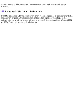 such as scars and skin disease and progressive conditions such as HIV and multiple
sclerosis.
Recruitment, selection and the HRM cycle
If HRM is concerned with the development of an integrated package of policies towards the
management of people, then recruitment and selection represent vital stages in the
determination of which employees will be able to benefit from such policies. Watson (1994,
p. 185) refers to recruitment and selection as:
 
