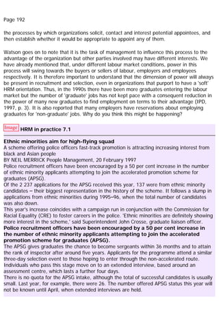 Page 192
the processes by which organizations solicit, contact and interest potential appointees, and
then establish whether it would be appropriate to appoint any of them.
Watson goes on to note that it is the task of management to influence this process to the
advantage of the organization but other parties involved may have different interests. We
have already mentioned that, under different labour market conditions, power in this
process will swing towards the buyers or sellers of labour, employers and employees
respectively. It is therefore important to understand that the dimension of power will always
be present in recruitment and selection, even in organizations that purport to have a 'soft'
HRM orientation. Thus, in the 1990s there have been more graduates entering the labour
market but the number of 'graduate' jobs has not kept pace with a consequent reduction in
the power of many new graduates to find employment on terms to their advantage (IPD,
1997, p. 3). It is also reported that many employers have reservations about employing
graduates for 'non-graduate' jobs. Why do you think this might be happening?
Image HRM in practice 7.1
Ethnic minorities aim for high-flying squad
A scheme offering police officers fast-track promotion is attracting increasing interest from
black and Asian people
BY NEIL MERRICK People Management, 20 February 1997
Police recruitment officers have been encouraged by a 50 per cent increase in the number
of ethnic minority applicants attempting to join the accelerated promotion scheme for
graduates (APSG).
Of the 2 237 applications for the APSG received this year, 137 were from ethnic minority
candidates – their biggest representation in the history of the scheme. It follows a slump in
applications from ethnic minorities during 1995–96, when the total number of candidates
was also down.
This year's increase coincides with a campaign run in conjunction with the Commission for
Racial Equality (CRE) to foster careers in the police. 'Ethnic minorities are definitely showing
more interest in the scheme,' said Superintendent John Crosse, graduate liaison officer.
Police recruitment officers have been encouraged by a 50 per cent increase in
the number of ethnic minority applicants attempting to join the accelerated
promotion scheme for graduates (APSG).
The APSG gives graduates the chance to become sergeants within 36 months and to attain
the rank of inspector after around five years. Applicants for the programme attend a similar
three-day selection event to those hoping to enter through the non-accelerated route.
Individuals who pass this stage move on to an extended interview, based around an
assessment centre, which lasts a further four days.
There is no quota for the APSG intake, although the total of successful candidates is usually
small. Last year, for example, there were 26. The number offered APSG status this year will
not be known until April, when extended interviews are held.
 