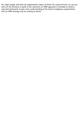 the 'right' people and what do organizations expect of them? At a general level, we can use
some of the literature to point to the outcomes an HRM approach is intended to achieve,
and work backwards to gain some understanding of the kind of employees organizations
with an HRM strategy may be seeking to attract.
 