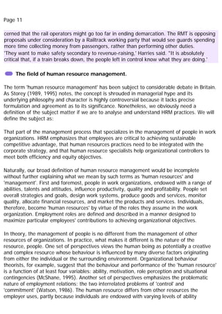 Page 11
cerned that the rail operators might go too far in ending demarcation. The RMT is opposing
proposals under consideration by a Railtrack working party that would see guards spending
more time collecting money from passengers, rather than performing other duties.
'They want to make safety secondary to revenue-raising,' Harries said. "It is absolutely
critical that, if a train breaks down, the people left in control know what they are doing.'
The field of human resource management.
The term 'human resource management' has been subject to considerable debate in Britain.
As Storey (1989, 1995) notes, the concept is shrouded in managerial hype and its
underlying philosophy and character is highly controversial because it lacks precise
formulation and agreement as to its significance. Nonetheless, we obviously need a
definition of the subject matter if we are to analyse and understand HRM practices. We will
define the subject as:
That part of the management process that specializes in the management of people in work
organizations. HRM emphasizes that employees are critical to achieving sustainable
competitive advantage, that human resources practices need to be integrated with the
corporate strategy, and that human resource specialists help organizational controllers to
meet both efficiency and equity objectives.
Naturally, our broad definition of human resource management would be incomplete
without further explaining what we mean by such terms as 'human resources' and
'management'. First and foremost, people in work organizations, endowed with a range of
abilities, talents and attitudes, influence productivity, quality and profitability. People set
overall strategies and goals, design work systems, produce goods and services, monitor
quality, allocate financial resources, and market the products and services. Individuals,
therefore, become 'human resources' by virtue of the roles they assume in the work
organization. Employment roles are defined and described in a manner designed to
maximize particular employees' contributions to achieving organizational objectives.
In theory, the management of people is no different from the management of other
resources of organizations. In practice, what makes it different is the nature of the
resource, people. One set of perspectives views the human being as potentially a creative
and complex resource whose behaviour is influenced by many diverse factors originating
from either the individual or the surrounding environment. Organizational behaviour
theorists, for example, suggest that the behaviour and performance of the 'human resource'
is a function of at least four variables: ability, motivation, role perception and situational
contingencies (McShane, 1995). Another set of perspectives emphasizes the problematic
nature of employment relations: the two interrelated problems of 'control' and
'commitment' (Watson, 1986). The human resource differs from other resources the
employer uses, partly because individuals are endowed with varying levels of ability
 