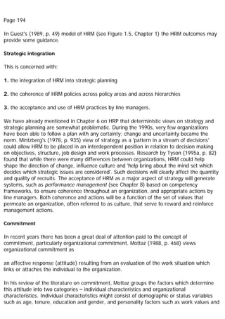 Page 194
In Guest's (1989, p. 49) model of HRM (see Figure 1.5, Chapter 1) the HRM outcomes may
provide some guidance.
Strategic integration
This is concerned with:
1. the integration of HRM into strategic planning
2. the coherence of HRM policies across policy areas and across hierarchies
3. the acceptance and use of HRM practices by line managers.
We have already mentioned in Chapter 6 on HRP that deterministic views on strategy and
strategic planning are somewhat problematic. During the 1990s, very few organizations
have been able to follow a plan with any certainty; change and uncertainty became the
norm. Mintzberg's (1978, p. 935) view of strategy as a 'pattern in a stream of decisions'
could allow HRM to be placed in an interdependent position in relation to decision making
on objectives, structure, job design and work processes. Research by Tyson (1995a, p. 82)
found that while there were many differences between organizations, HRM could help
shape the direction of change, influence culture and 'help bring about the mind set which
decides which strategic issues are considered'. Such decisions will clearly affect the quantity
and quality of recruits. The acceptance of HRM as a major aspect of strategy will generate
systems, such as performance management (see Chapter 8) based on competency
frameworks, to ensure coherence throughout an organization, and appropriate actions by
line managers. Both coherence and actions will be a function of the set of values that
permeate an organization, often referred to as culture, that serve to reward and reinforce
management actions.
Commitment
In recent years there has been a great deal of attention paid to the concept of
commitment, particularly organizational commitment. Mottaz (1988, p. 468) views
organizational commitment as
an affective response (attitude) resulting from an evaluation of the work situation which
links or attaches the individual to the organization.
In his review of the literature on commitment, Mottaz groups the factors which determine
this attitude into two categories – individual characteristics and organizational
characteristics. Individual characteristics might consist of demographic or status variables
such as age, tenure, education and gender, and personality factors such as work values and
 
