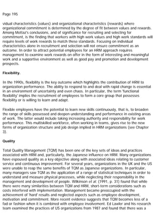Page 195
vidual characteristics (values) and organizational characteristics (rewards) where
organizational commitment is determined by the degree of fit between values and rewards.
Among Mottaz's conclusions, and of significance for recruiting and selecting for
commitment, is the finding that workers with high work values and high work standards will
require levels of work rewards to match these standards. Focusing on individual
characteristics alone in recruitment and selection will not ensure commitment as an
outcome. In order to attract potential employees for an HRM approach requires
management to examine work rewards on offer in the form of interesting and meaningful
work and a supportive environment as well as good pay and promotion and development
prospects.
Flexibility.
In the 1990s, flexibility is the key outcome which highlights the contribution of HRM to
organization performance. The ability to respond to and deal with rapid change is essential
in an environment of uncertainty and even chaos. In particular, the term 'functional
flexibility' implies the recruitment of employees to form a core group that possesses
flexibility or is willing to learn and adapt.
Flexible employees have the potential to learn new skills continuously, that is, to broaden
the range of skills possessed and deepen understanding and performance in existing areas
of work. The latter would include taking increasing authority and responsibility for work
performance. This multiskilled workforce, often working in teams, gives rise to the new
forms of organization structure and job design implied in HRM organizations (see Chapter
3).
Quality
Total Quality Management (TQM) has been one of the key sets of ideas and practices
associated with HRM and, particularly, the Japanese influence on HRM. Many organizations
have espoused quality as a key objective along with associated ideas relating to customer
service and continuous improvement. For several years, organizations in the UK and the US
were unable to reap the same benefits of TQM as Japanese organizations. In particular,
many managers saw TQM as the application of a range of statistical techniques in order to
understand and measure physical processes, while neglecting their responsibility in the
management and development of people. Wilkinson et al. (1991, p. 31) found that while
there were many similarities between TQM and HRM, short-term considerations such as
costs interfered with implementation. Management became preoccupied with the
achievement of 'hard' results and neglected aspects such as employee development,
motivation and commitment. More recent evidence suggests that TQM becomes less of a
fad or fashion when it is combined with employee involvement. Ed Lawler and his research
team examined the practices of US organizations from 1987 and found that there was a
 