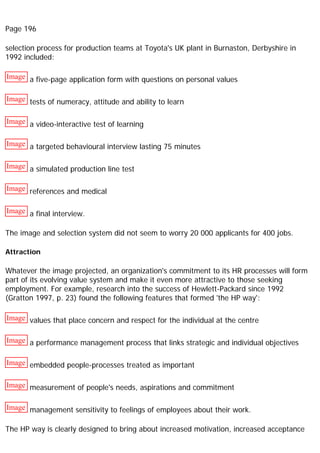 Page 196
selection process for production teams at Toyota's UK plant in Burnaston, Derbyshire in
1992 included:
Image a five-page application form with questions on personal values
Image tests of numeracy, attitude and ability to learn
Image a video-interactive test of learning
Image a targeted behavioural interview lasting 75 minutes
Image a simulated production line test
Image references and medical
Image a final interview.
The image and selection system did not seem to worry 20 000 applicants for 400 jobs.
Attraction
Whatever the image projected, an organization's commitment to its HR processes will form
part of its evolving value system and make it even more attractive to those seeking
employment. For example, research into the success of Hewlett-Packard since 1992
(Gratton 1997, p. 23) found the following features that formed 'the HP way':
Image values that place concern and respect for the individual at the centre
Image a performance management process that links strategic and individual objectives
Image embedded people-processes treated as important
Image measurement of people's needs, aspirations and commitment
Image management sensitivity to feelings of employees about their work.
The HP way is clearly designed to bring about increased motivation, increased acceptance
 