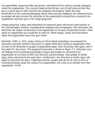 of responsibility, deepened skills and greater commitment from workers already employed
within the organization. The research reported that 80 per cent of staff believed that they
put in a great deal of effort and that the company had integrity. While the main
beneficiaries of the evolving philosophy will be those already employed, the enhanced focus
on people will also increase the attraction of the organization among those external to the
organization and form part of the image projected.
Images projected, values and information on espoused goals will interact with workers in
the external labour markets, including both employed and unemployed. This interaction will
determine the degree of attraction to an organization on the part of potential recruits. Think
about an organization you would like to work for. What images, values and information
about that organization came into your mind?
Schneider (1987, p. 437), using a theory of interactional psychology, has proposed an
attraction–selection–attrition framework to explain differences between organizations that
are due to the attraction of people to organization goals, their interaction with goals, and 'if
they don't fit, they leave'. The proposed framework is shown as Figure 7.1. Schneider uses
the findings from vocational psychology to argue that people are attracted to an
organization on the basis of their own interests and personality. Thus people of similar
types will be attracted to the same place. Furthermore, the attraction of similar types will
begin to determine the place. Following selection, people who do not fit, due to error or
misunderstandings about the reality of an organization, will result in an attrition from that
organization. At the
 