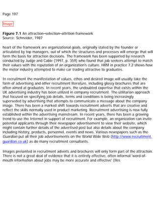 Page 197
Image
Figure 7.1 An attraction–selection–attrition framework
Source: Schneider, 1987
heart of the framework are organizational goals, originally stated by the founder or
articulated by top managers, out of which the structures and processes will emerge that will
form the basis for attraction decisions. The framework has been supported by research
conducted by Judge and Cable (1997, p. 359) who found that job seekers attempt to match
their values with the reputation of an organization's culture. HRM in practice 7.2 shows how
the motor industry attempted to make car trading attractive to graduates.
In recruitment the manifestation of values, ethos and desired image will usually take the
form of advertising and other recruitment literature, including glossy brochures that are
often aimed at graduates. In recent years, the undoubted expertise that exists within the
UK advertising industry has been utilized in company recruitment. The utilitarian approach
that focused on specifying job details, terms and conditions is being increasingly
superseded by advertising that attempts to communicate a message about the company
image. There has been a marked shift towards recruitment adverts that are creative and
reflect the skills normally used in product marketing. Recruitment advertising is now fully
established within the advertising mainstream. In recent years, there has been a growing
trend to use the Internet in support of recruitment. For example, an organization can invite
potential applicants through their newspaper advertisement to view their website, which
might contain further details of the advertised post but also details about the company
including history, products, personnel, events and news. Various newspapers such as the
Guardian put all their job advertisements on the World Wide Web (http://www.recruitment.
guardian.co.uk) as do many recruitment consultants.
Images presented in recruitment adverts and brochures will only form part of the attraction.
There is not a great deal of evidence that it is entirely effective, often informal 'word-of-
mouth information about jobs may be more accurate and effective' (Iles
 