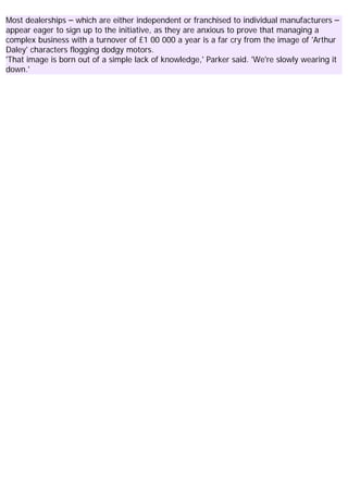 Most dealerships – which are either independent or franchised to individual manufacturers –
appear eager to sign up to the initiative, as they are anxious to prove that managing a
complex business with a turnover of £1 00 000 a year is a far cry from the image of 'Arthur
Daley' characters flogging dodgy motors.
'That image is born out of a simple lack of knowledge,' Parker said. 'We're slowly wearing it
down.'
 