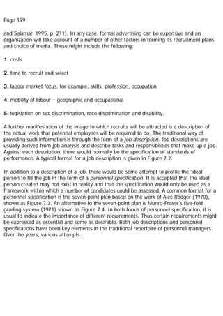 Page 199
and Salaman 1995, p. 211). In any case, formal advertising can be expensive and an
organization will take account of a number of other factors in forming its recruitment plans
and choice of media. These might include the following:
1. costs
2. time to recruit and select
3. labour market focus, for example, skills, profession, occupation
4. mobility of labour – geographic and occupational
5. legislation on sex discrimination, race discrimination and disability.
A further manifestation of the image to which recruits will be attracted is a description of
the actual work that potential employees will be required to do. The traditional way of
providing such information is through the form of a job description. Job descriptions are
usually derived from job analysis and describe tasks and responsibilities that make up a job.
Against each description, there would normally be the specification of standards of
performance. A typical format for a job description is given in Figure 7.2.
In addition to a description of a job, there would be some attempt to profile the 'ideal'
person to fill the job in the form of a personnel specification. It is accepted that the ideal
person created may not exist in reality and that the specification would only be used as a
framework within which a number of candidates could be assessed. A common format for a
personnel specification is the seven-point plan based on the work of Alec Rodger (1970),
shown as Figure 7.3. An alternative to the seven-point plan is Munro-Fraser's five-fold
grading system (1971) shown as Figure 7.4. In both forms of personnel specification, it is
usual to indicate the importance of different requirements. Thus certain requirements might
be expressed as essential and some as desirable. Both job descriptions and personnel
specifications have been key elements in the traditional repertoire of personnel managers.
Over the years, various attempts
 