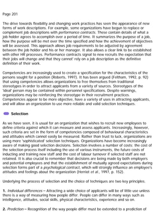Page 201
The drive towards flexibility and changing work practices has seen the appearance of new
forms of work descriptions. For example, some organizations have begun to replace or
complement job descriptions with performance contracts. These contain details of what a
job holder agrees to accomplish over a period of time. It summarizes the purpose of a job,
how the purpose will be met over the time specified and how the achievement of objectives
will be assessed. This approach allows job requirements to be adjusted by agreement
between the job holder and his or her manager. It also allows a clear link to be established
with other HR processes. Performance contracts signal to new recruits the expectation that
their jobs will change and that they cannot' rely on a job description as the definitive
definition of their work.
Competencies are increasingly used to create a specification for the characteristics of the
persons sought for a position (Roberts, 1997). It has been argued (Feltham, 1992, p. 92)
that using competencies allows organizations to free themselves from traditional
stereotypes in order to attract applicants from a variety of sources. Stereotypes of the
'ideal' person may be contained within personnel specifications. Despite warnings,
organizations may be reinforcing the stereotype in their recruitment practices.
Competencies appear to be more objective, have a variety of uses in attracting applicants,
and will allow an organization to use more reliable and valid selection techniques.
Selection
As we have seen, it is usual for an organization that wishes to recruit new employees to
define criteria against which it can measure and assess applicants. Increasingly, however,
such criteria are set in the form of competencies composed of behavioural characteristics
and attitudes which cannot easily be measured. Rather than trust to luck, organizations are
using more 'sophisticated' selection techniques. Organizations have become increasingly
aware of making good selection decisions. Selection involves a number of costs; the cost of
the selection process itself including the use of various instruments, the future costs of
inducting and training new staff and the cost of labour turnover if selected staff are not
retained. It is also crucial to remember that decisions are being made by both employers
and potential employees and that the establishment of mutually agreed expectations during
selection forms part of a psychological contract, which will strongly influence an employee's
attitudes and feelings about the organization (Herriot et al., 1997, p. 152).
Underlying the process of selection and the choice of techniques are two key principles.
1. Individual differences – Attracting a wide choice of applicants will be of little use unless
there is a way of measuring how people differ. People can differ in many ways such as
intelligence, attitudes, social skills, physical characteristics, experience and so on.
2. Prediction – Recognition of the way people differ must be extended to a prediction of
 