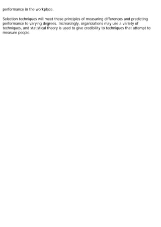 performance in the workplace.
Selection techniques will meet these principles of measuring differences and predicting
performance to varying degrees. Increasingly, organizations may use a variety of
techniques, and statistical theory is used to give credibility to techniques that attempt to
measure people.
 