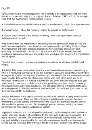 Page 202
Some commentators would suggest that this credibility is 'pseudoscientific' and that many
limitations remain with selection techniques. Iles and Salaman (1995, p. 219), for example,
claim that this psychometric model appears to value:
1. individualism – where individual characteristics are claimed to predict future performance
2. managerialism – where top managers define the criteria for performance
3. utility – where the costs and benefits in money terms of using different selection
techniques are assessed.
What do you think the implications of and difficulties with such values might be? We are
reminded once again that power is an important consideration in making decisions about
the employment of people. Selection instruments have an image of neutrality and
objectivity but the criteria built into such instruments which allow the selection and
rejection of applicants make up a knowledge base which provides power to the organization
and its agents.
Two statistical concepts have been of particular importance in selection, reliability and
validity.
Reliability. This refers to the extent to which a selection technique achieves consistency in
what it is measuring over repeated use. For example, if you were being interviewed by two
managers for a job in two separate interviews, you would hope that the interview technique
would provide data so that the interviewers agreed with each other about you as an
individual. Alternatively, if a number of candidates are given the same selection test, you
would want to have some confidence in the test providing consistent results concerning
individual differences between candidates. The statistical analysis of selection techniques
normally provides a reliability coefficient, and the higher the coefficient (the closer to 1.0),
the more dependable the technique.
Validity. This refers to the extent to which a technique of selection actually measures what
it sets out to measure. There are different forms of validity but in selection the most
important is criterion validity, which measures the results of a technique against criteria;
this may be the present success of existing employees (concurrent validity) or future
performance of new employees (predictive validity).
In practice, validation is a complex process and would require an organization to conduct
studies with large numbers of candidates. By the time such studies were completed, it is
highly likely that the work from which some of the criteria were derived would have
changed. Validity is also related to the particular environment in which performance is
carried out and may have different values for different sexes and different ethnic groups.
 