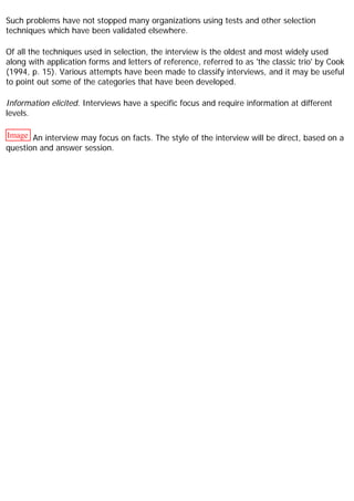 Such problems have not stopped many organizations using tests and other selection
techniques which have been validated elsewhere.
Of all the techniques used in selection, the interview is the oldest and most widely used
along with application forms and letters of reference, referred to as 'the classic trio' by Cook
(1994, p. 15). Various attempts have been made to classify interviews, and it may be useful
to point out some of the categories that have been developed.
Information elicited. Interviews have a specific focus and require information at different
levels.
Image An interview may focus on facts. The style of the interview will be direct, based on a
question and answer session.
 
