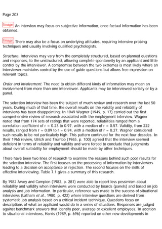 Page 203
Image An interview may focus on subjective information, once factual information has been
obtained.
Image There may also be a focus on underlying attitudes, requiring intensive probing
techniques and usually involving qualified psychologists.
Structure. Interviews may vary from the completely structured, based on planned questions
and responses, to the unstructured, allowing complete spontaneity by an applicant and little
control by the interviewer. A compromise between the two extremes is most likely where an
interviewer maintains control by the use of guide questions but allows free expression on
relevant topics.
Order and involvement. The need to obtain different kinds of information may mean an
involvement from more than one interviewer. Applicants may be interviewed serially or by a
panel.
The selection interview has been the subject of much review and research over the last 50
years. During much of that time, the overall results on the validity and reliability of
interviews has been disappointing. In 1949 Wagner (1949, p. 17) carried out the first
comprehensive review of research associated with the employment interview. Wagner
noted that from 174 sets of ratings that were reported, reliabilities ranged from a
correlation coefficient of r = 0.23 to 0.97, with a median of r = 0.57. Validity, from 222
results, ranged from r = 0.09 to r = 0.94, with a median of r = 0.27. Wagner considered
such results to be not particularly high. This pattern continued for the next four decades. In
their 1965 review, Ulrich and Trumbo (1965, p. 100) agreed that the interview seemed
deficient in terms of reliability and validity and were forced to conclude that judgments
about overall suitability for employment should be made by other techniques.
There have been two lines of research to examine the reasons behind such poor results for
the selection interview. The first focuses on the processing of information by interviewers
leading to a decision on acceptance or rejection. The second focuses on the skills of
effective interviewing. Table 7.1 gives a summary of this research.
By 1982 Arvey and Campion (1982, p. 281) were able to report less pessimism about
reliability and validity when interviews were conducted by boards (panels) and based on job
analysis and job information. In particular, reference was made to the success of situational
interviews (Latham et al., 1980, p. 422) where interview questions are derived from
systematic job analysis based on a critical incident technique. Questions focus on
descriptions of what an applicant would do in a series of situations. Responses are judged
against benchmark answers that identify poor, average or excellent employees. In addition
to situational interviews, Harris (1989, p. 696) reported on other new developments in
 