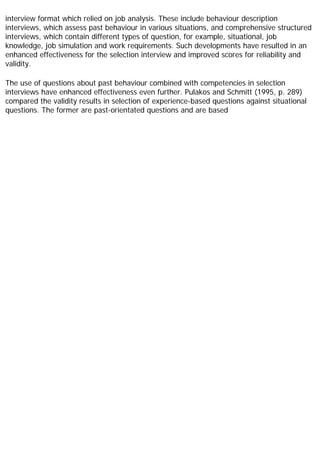 interview format which relied on job analysis. These include behaviour description
interviews, which assess past behaviour in various situations, and comprehensive structured
interviews, which contain different types of question, for example, situational, job
knowledge, job simulation and work requirements. Such developments have resulted in an
enhanced effectiveness for the selection interview and improved scores for reliability and
validity.
The use of questions about past behaviour combined with competencies in selection
interviews have enhanced effectiveness even further. Pulakos and Schmitt (1995, p. 289)
compared the validity results in selection of experience-based questions against situational
questions. The former are past-orientated questions and are based
 