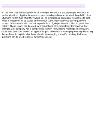 on the view that the best predictor of future performance is actual past performance in
similar situations. Applicants are asked job-related questions about what they did in other
situations rather than what they would do, as in situational questions. Responses to both
types of question can be scored on behaviour scales but experience-based questions
showed better results with respect to predictions of job performance, that is, predictive
validity. These results can be used by organizations with competency frameworks. For
example, a IT company has a competency relation to managing meetings. Interviewers
could base questions around an applicant's past behaviour in managing meetings by asking
the applicant to explain what he or she did in managing a specific meeting. Follow-up
questions can be used to reveal further features of
 