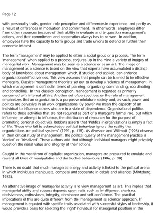 Page 12
with personality traits, gender, role perception and differences in experience, and partly as
a result of differences in motivation and commitment. In other words, employees differ
from other resources because of their ability to evaluate and to question management's
actions, and their commitment and cooperation always has to be won. In addition,
employees have the capacity to form groups and trade unions to defend or further their
economic interest.
The term 'management' may be applied to either a social group or a process. The term
'management', when applied to a process, conjures up in the mind a variety of images of
managerial work. Management may be seen as a science or as an art. The image of
management as a science is based on the view that experts have accumulated a distinct
body of knowledge about management which, if studied and applied, can enhance
organizational effectiveness. This view assumes that people can be trained to be effective
managers. Classical management theorists set out to develop a 'science of management' in
which management is defined in terms of planning, organizing, commanding, coordinating
and controlling'. In this classical conception, management is regarded as primarily
concerned with internal affairs. Another set of perspectives on the role of management
emphasizes that an organization is a purposive miniature society and, as such, power and
politics are pervasive in all work organizations. By power we mean the capacity of an
individual to influence others who are in a state of dependence. Organizational politics
refers to those activities that are not required as part of a manager's formal role, but which
influence, or attempt to influence, the distribution of resources for the purpose of
promoting personal objectives. Robbins asserts that 'Politics in organizations is simply a fact
of life. Those who fail to acknowledge political behaviour ignore the reality that
organizations are political systems' (1991, p. 415). As Alvesson and Willmott (1996) observe
in their critical study of management, the political quality of the management practice is
'denied' or 'trivialized'. These authors add that although individual managers might privately
question the moral value and integrity of their actions:
Caught in the maelstrom of capitalist organization, managers are pressured to emulate and
reward all kinds of manipulative and destructive behaviours (1996, p. 39).
There is no doubt that much managerial energy and activity is linked to the political arena
in which individuals manipulate, compete and cooperate in cabals and alliances (Mintzberg,
1983).
An alternative image of managerial activity is to view management as art. This implies that
managerial ability and success depends upon traits such as intelligence, charisma,
decisiveness, enthusiasm, integrity, dominance and self-confidence. The practical
implications of this are quite different from the 'management as science' approach. If
management is equated with specific traits associated with successful styles of leadership, it
would provide a basis for selecting the 'right' individual for managerial positions in the
 