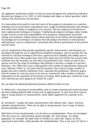 Page 205
the applicant's performance which can then be assessed against the competency indicators.
Research by Campion et al. (1997, p. 655) included such topics as 'better questions' which
enhance the effectiveness of interviews.
It is interesting at this point to note that much of the progress in interviews as a selection
technique has occurred where organizations have sought to identify behaviour and attitudes
that match their models of employees to be selected. This has required an investment in
more sophisticated techniques of analysis. Traditional job analysis techniques allow models
of jobs in terms of task and responsibilities to be produced. Organizations faced with
change and seeking to employ workers whose potential can be utilized and developed will
increasingly turn to techniques of analysis that will produce inventories of characteristics
and behaviour, such as competencies, associated with effective performance in the present
and the future.
Lists of competencies that provide organization-specific characteristics and behaviour are
developed through the use of sophisticated analytical techniques, and can provide the raw
material for selection techniques that have a good record of reliability and validity such as
psychometric tests. Most people have some fears about any test and this has caused some
confusion over the meaning, use and value of psychometric tests, which we take to be a
generic term for the range of techniques that attempt to measure a sample of a person's
behaviour. The 1990s have seen a rapid growth in the number of organizations using such
tests. McHenry (1997a, p. 32) claims that the growth is the result of a larger number of
people who were trained to administer tests, especially HR practitioners. McHenry argues
that the market for tests has come to be seen as 'commercial' with a number of adverse
implications for the reputation of the process of testing. What would your reaction be if you
were told that you were going to be 'tested' for a job?
We can make the following distinctions between different kinds of tests:
1. Ability tests – focusing on mental abilities such as verbal reasoning and numerical power
but also including physical skills testing such as typing speeds. In such tests there may be
right or wrong answers or measurements, which allows applicants for a position to be
ranked.
2. Inventories – usually self-report questionnaires that indicate traits, values, interests,
attitudes and preferences. There are no right or wrong answers, but a range of choices
between possible answers.
Both forms of tests would provide a set of norms as standardization. These are developed
from the scores of a representative group of people, the 'norm group', of a larger
population, for example, UK adult males or females in a sales role. Figures are then
expressed in percentiles, which provides the standardization. Thus a raw score of 120 on a
 