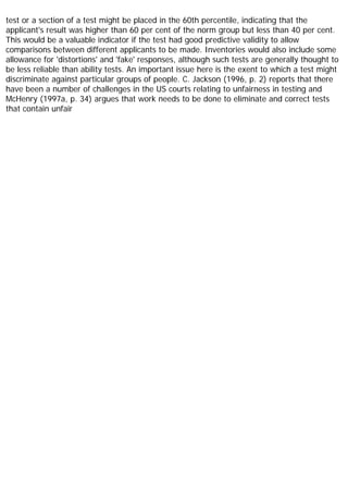 test or a section of a test might be placed in the 60th percentile, indicating that the
applicant's result was higher than 60 per cent of the norm group but less than 40 per cent.
This would be a valuable indicator if the test had good predictive validity to allow
comparisons between different applicants to be made. Inventories would also include some
allowance for 'distortions' and 'fake' responses, although such tests are generally thought to
be less reliable than ability tests. An important issue here is the exent to which a test might
discriminate against particular groups of people. C. Jackson (1996, p. 2) reports that there
have been a number of challenges in the US courts relating to unfairness in testing and
McHenry (1997a, p. 34) argues that work needs to be done to eliminate and correct tests
that contain unfair
 