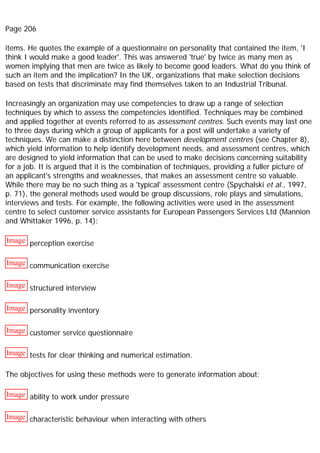 Page 206
items. He quotes the example of a questionnaire on personality that contained the item, 'I
think I would make a good leader'. This was answered 'true' by twice as many men as
women implying that men are twice as likely to become good leaders. What do you think of
such an item and the implication? In the UK, organizations that make selection decisions
based on tests that discriminate may find themselves taken to an Industrial Tribunal.
Increasingly an organization may use competencies to draw up a range of selection
techniques by which to assess the competencies identified. Techniques may be combined
and applied together at events referred to as assessment centres. Such events may last one
to three days during which a group of applicants for a post will undertake a variety of
techniques. We can make a distinction here between development centres (see Chapter 8),
which yield information to help identify development needs, and assessment centres, which
are designed to yield information that can be used to make decisions concerning suitability
for a job. It is argued that it is the combination of techniques, providing a fuller picture of
an applicant's strengths and weaknesses, that makes an assessment centre so valuable.
While there may be no such thing as a 'typical' assessment centre (Spychalski et al., 1997,
p. 71), the general methods used would be group discussions, role plays and simulations,
interviews and tests. For example, the following activities were used in the assessment
centre to select customer service assistants for European Passengers Services Ltd (Mannion
and Whittaker 1996, p. 14):
Image perception exercise
Image communication exercise
Image structured interview
Image personality inventory
Image customer service questionnaire
Image tests for clear thinking and numerical estimation.
The objectives for using these methods were to generate information about:
Image ability to work under pressure
Image characteristic behaviour when interacting with others
 