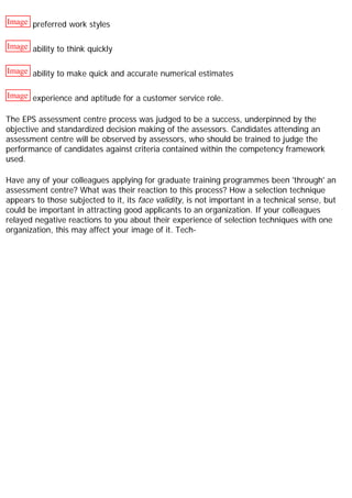 Image preferred work styles
Image ability to think quickly
Image ability to make quick and accurate numerical estimates
Image experience and aptitude for a customer service role.
The EPS assessment centre process was judged to be a success, underpinned by the
objective and standardized decision making of the assessors. Candidates attending an
assessment centre will be observed by assessors, who should be trained to judge the
performance of candidates against criteria contained within the competency framework
used.
Have any of your colleagues applying for graduate training programmes been 'through' an
assessment centre? What was their reaction to this process? How a selection technique
appears to those subjected to it, its face validity, is not important in a technical sense, but
could be important in attracting good applicants to an organization. If your colleagues
relayed negative reactions to you about their experience of selection techniques with one
organization, this may affect your image of it. Tech-
 