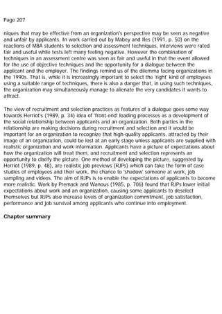Page 207
niques that may be effective from an organization's perspective may be seen as negative
and unfair by applicants. In work carried out by Mabey and Iles (1991, p. 50) on the
reactions of MBA students to selection and assessment techniques, interviews were rated
fair and useful while tests left many feeling negative. However the combination of
techniques in an assessment centre was seen as fair and useful in that the event allowed
for the use of objective techniques and the opportunity for a dialogue between the
applicant and the employer. The findings remind us of the dilemma facing organizations in
the 1990s. That is, while it is increasingly important to select the 'right' kind of employees
using a suitable range of techniques, there is also a danger that, in using such techniques,
the organization may simultaneously manage to alienate the very candidates it wants to
attract.
The view of recruitment and selection practices as features of a dialogue goes some way
towards Herriot's (1989, p. 34) idea of 'front-end' loading processes as a development of
the social relationship between applicants and an organization. Both parties in the
relationship are making decisions during recruitment and selection and it would be
important for an organization to recognize that high-quality applicants, attracted by their
image of an organization, could be lost at an early stage unless applicants are supplied with
realistic organization and work information. Applicants have a picture of expectations about
how the organization will treat them, and recruitment and selection represents an
opportunity to clarify the picture. One method of developing the picture, suggested by
Herriot (1989, p. 48), are realistic job previews (RJPs) which can take the form of case
studies of employees and their work, the chance to 'shadow' someone at work, job
sampling and videos. The aim of RJPs is to enable the expectations of applicants to become
more realistic. Work by Premack and Wanous (1985, p. 706) found that RJPs lower initial
expectations about work and an organization, causing some applicants to deselect
themselves but RJPs also increase levels of organization commitment, job satisfaction,
performance and job survival among applicants who continue into employment.
Chapter summary
 